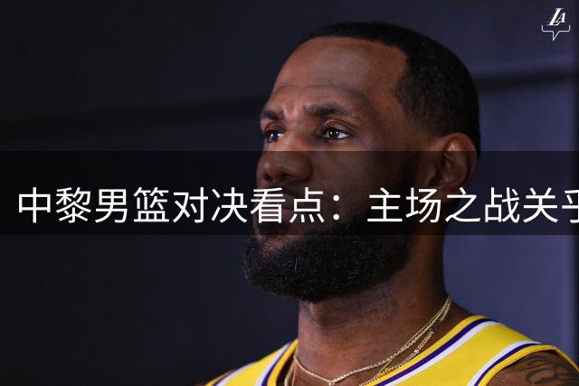 中黎男篮对决看点：主场之战关乎出线命运
