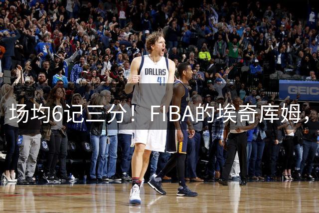 场均6记三分！FIBA的埃奇库姆，什么水平？